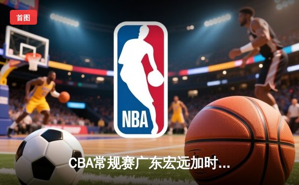 CBA常规赛广东宏远加时险胜辽宁飞豹 胡明轩35分创生涯新高