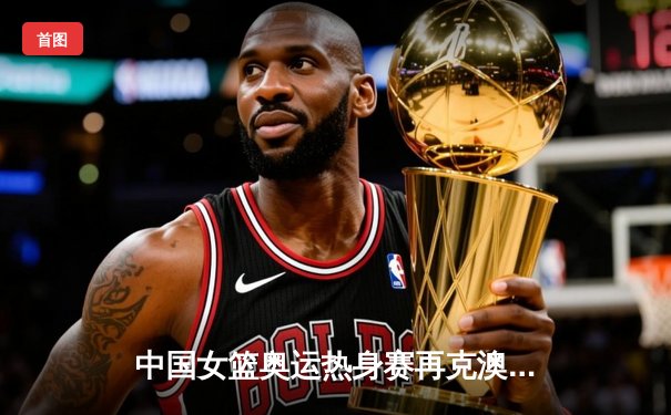 中国女篮奥运热身赛再克澳大利亚 韩旭23+9统治内线