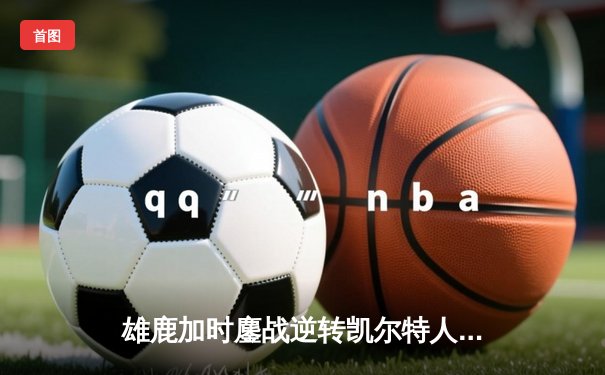 雄鹿加时鏖战逆转凯尔特人 字母哥44+14利拉德关键三分定乾坤